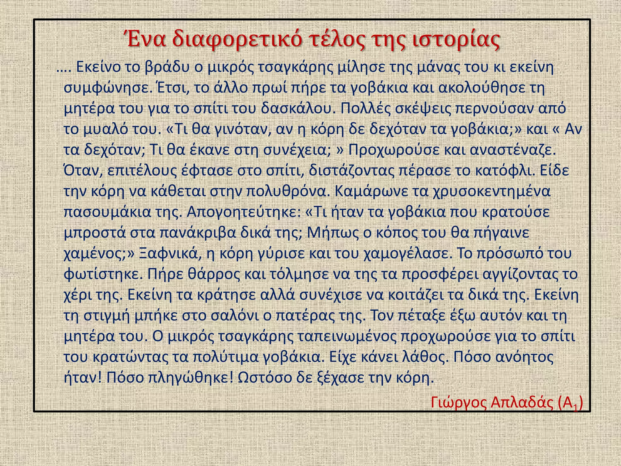 Ένα διαφορετικό τέλος της ιστορίας
…. Εκείνο το βράδυ ο μικρός τσαγκάρης μίλησε της μάνας του κι εκείνη
συμφώνησε. Έτσι, το άλλο πρωί πήρε τα γοβάκια και ακολούθησε τη
μητέρα του για το σπίτι του δασκάλου. Πολλές σκέψεις περνούσαν από
το μυαλό του. «Τι θα γινόταν, αν η κόρη δε δεχόταν τα γοβάκια;» και « Αν
τα δεχόταν; Τι θα έκανε στη συνέχεια; » Προχωρούσε και αναστέναζε.
Όταν, επιτέλους έφτασε στο σπίτι, διστάζοντας πέρασε το κατόφλι. Είδε
την κόρη να κάθεται στην πολυθρόνα. Καμάρωνε τα χρυσοκεντημένα
πασουμάκια της. Απογοητεύτηκε: «Τι ήταν τα γοβάκια που κρατούσε
μπροστά στα πανάκριβα δικά της; Μήπως ο κόπος του θα πήγαινε
χαμένος;» Ξαφνικά, η κόρη γύρισε και του χαμογέλασε. Το πρόσωπό του
φωτίστηκε. Πήρε θάρρος και τόλμησε να της τα προσφέρει αγγίζοντας το
χέρι της. Εκείνη τα κράτησε αλλά συνέχισε να κοιτάζει τα δικά της. Εκείνη
τη στιγμή μπήκε στο σαλόνι ο πατέρας της. Τον πέταξε έξω αυτόν και τη
μητέρα του. Ο μικρός τσαγκάρης ταπεινωμένος προχωρούσε για το σπίτι
του κρατώντας τα πολύτιμα γοβάκια. Είχε κάνει λάθος. Πόσο ανόητος
ήταν! Πόσο πληγώθηκε! Ωστόσο δε ξέχασε την κόρη.
Γιώργος Απλαδάς (Α1)
 