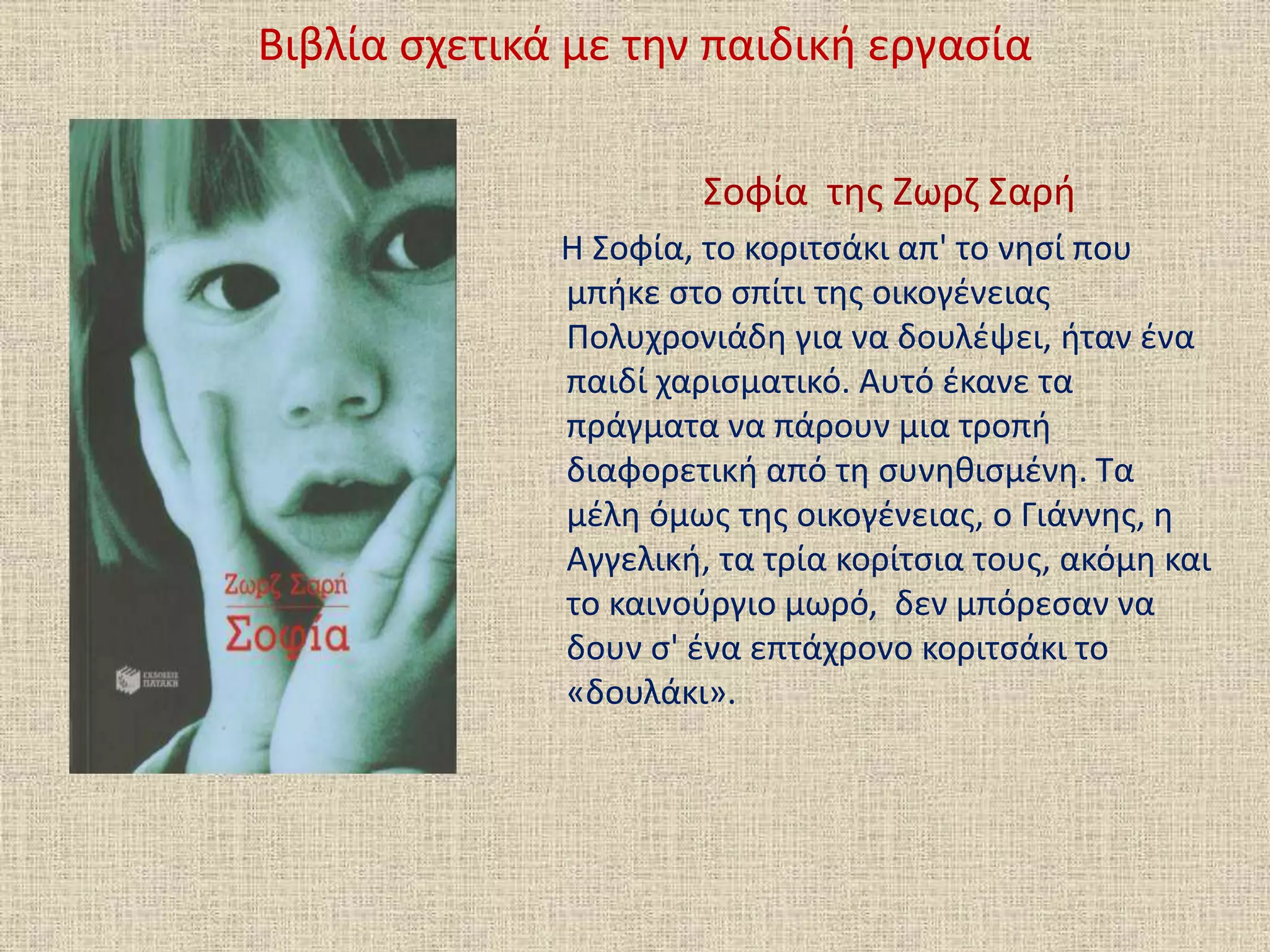 Βιβλία σχετικά με την παιδική εργασία
Σοφία της Ζωρζ Σαρή
Η Σοφία, το κοριτσάκι απ' το νησί που
μπήκε στο σπίτι της οικογένειας
Πολυχρονιάδη για να δουλέψει, ήταν ένα
παιδί χαρισματικό. Αυτό έκανε τα
πράγματα να πάρουν μια τροπή
διαφορετική από τη συνηθισμένη. Τα
μέλη όμως της οικογένειας, ο Γιάννης, η
Αγγελική, τα τρία κορίτσια τους, ακόμη και
το καινούργιο μωρό, δεν μπόρεσαν να
δουν σ' ένα επτάχρονο κοριτσάκι το
«δουλάκι».
 