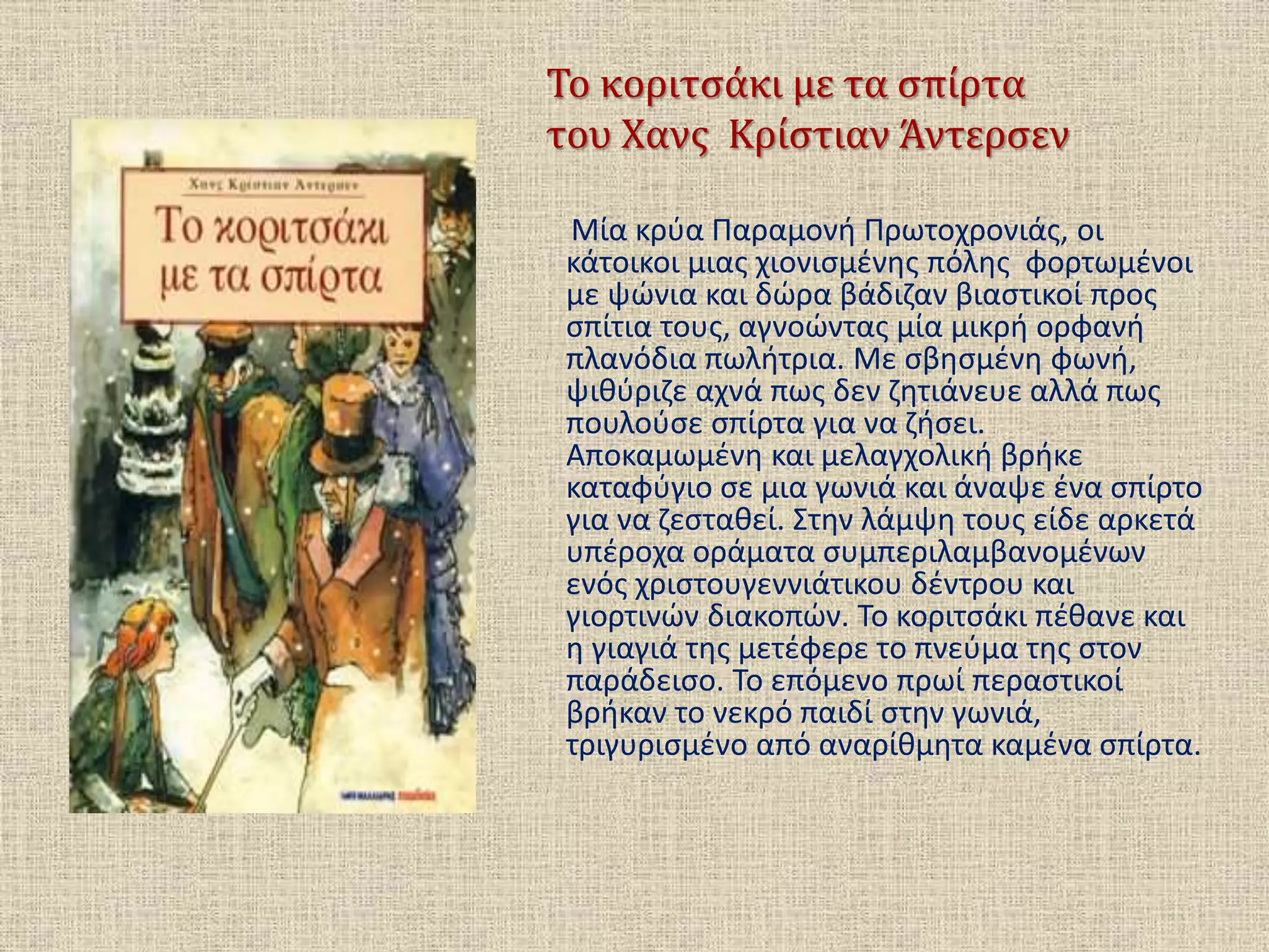 Το κοριτσάκι με τα σπίρτα
του Χανς Κρίστιαν Άντερσεν
Μία κρύα Παραμονή Πρωτοχρονιάς, οι
κάτοικοι μιας χιονισμένης πόλης φορτωμένοι
με ψώνια και δώρα βάδιζαν βιαστικοί προς
σπίτια τους, αγνοώντας μία μικρή ορφανή
πλανόδια πωλήτρια. Με σβησμένη φωνή,
ψιθύριζε αχνά πως δεν ζητιάνευε αλλά πως
πουλούσε σπίρτα για να ζήσει.
Αποκαμωμένη και μελαγχολική βρήκε
καταφύγιο σε μια γωνιά και άναψε ένα σπίρτο
για να ζεσταθεί. Στην λάμψη τους είδε αρκετά
υπέροχα οράματα συμπεριλαμβανομένων
ενός χριστουγεννιάτικου δέντρου και
γιορτινών διακοπών. Το κοριτσάκι πέθανε και
η γιαγιά της μετέφερε το πνεύμα της στον
παράδεισο. Το επόμενο πρωί περαστικοί
βρήκαν το νεκρό παιδί στην γωνιά,
τριγυρισμένο από αναρίθμητα καμένα σπίρτα.
 