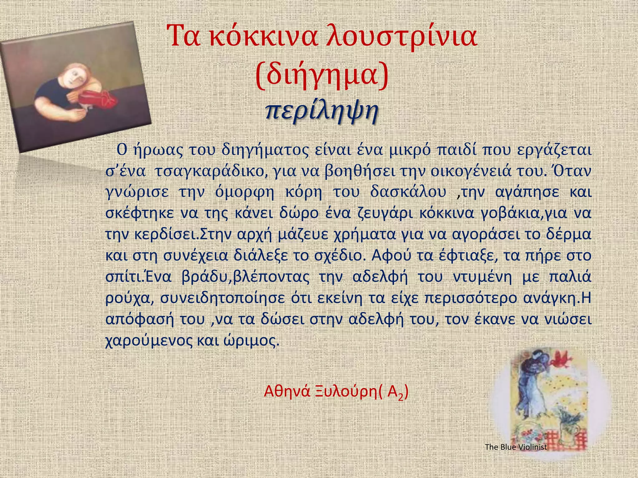 Τα κόκκινα λουστρίνια
(διήγημα)
περίληψη
Ο ήρωας του διηγήματος είναι ένα μικρό παιδί που εργάζεται
σ’ένα τσαγκαράδικο, για να βοηθήσει την οικογένειά του. Όταν
γνώρισε την όμορφη κόρη του δασκάλου ,την αγάπησε και
σκέφτηκε να της κάνει δώρο ένα ζευγάρι κόκκινα γοβάκια,για να
την κερδίσει.Στην αρχή μάζευε χρήματα για να αγοράσει το δέρμα
και στη συνέχεια διάλεξε το σχέδιο. Αφού τα έφτιαξε, τα πήρε στο
σπίτι.Ένα βράδυ,βλέποντας την αδελφή του ντυμένη με παλιά
ρούχα, συνειδητοποίησε ότι εκείνη τα είχε περισσότερο ανάγκη.Η
απόφασή του ,να τα δώσει στην αδελφή του, τον έκανε να νιώσει
χαρούμενος και ώριμος.
Αθηνά Ξυλούρη( Α2)
The Blue Violinist
 