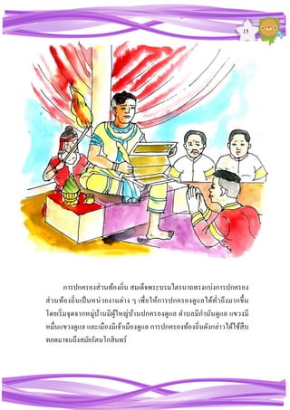 15
การปกครองส่วนท้องถิ่น สมเด็จพระบรมไตรนาถทรงแบ่งการปกครอง
ส่วนท้องถิ่นเป็นหน่วยงานต่าง ๆ เพื่อให้การปกครองดูแลได้ทั่วถึงมากขึ้น
โดยเริ่มจุดจากหมู่บ้านมีผู้ใหญ่บ้านปกครองดูแล ตาบลมีกานันดูแล แขวงมี
หมื่นแขวงดูแล และเมืองมีเจ้าเมืองดูแล การปกครองท้องถิ่นดังกล่าวได้ใช้สืบ
ทอดมาจนถึงสมัยรัตนโกสินทร์
 