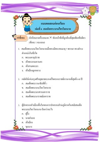 5
นักเรียนกาเครื่องหมายทับหน้าข้อที่ถูกต้องที่สุดเพียงข้อเดียว
(ข้อละ 1 คะแนน)
1. สมเด็จพระบรมไตรโลกนาถเมื่อทรงมีพระชนมายุ 7 พรรษา ทรงดารง
ตาแหน่งในข้อใด
ก. พระมหาอุปราช
ข. เจ้าพระยามหานคร
ค. เจ้าสามพระยา
ง. เจ้าเมืองลูกหลวง
2. กษัตริย์แห่งกรุงศรีอยุธยาพระองค์ใดครองราชย์ยาวนานที่สุดถึง 40 ปี
ก. สมเด็จพระรามาธิบดีที่ 1
ข. สมเด็จพระบรมไตรโลกนาถ
ค. สมเด็จพระนเรศวรมหาราช
ง. สมเด็จพระนารายณ์มหาราช
3. ผู้ปกครองหัวเมืองชั้นในของการปกครองส่วนภูมิภาคในสมัยสมเด็จ
พระบรมไตรโลกนาถ เรียกว่าอะไร
ก. ผู้รั้ง
ข. นายอาเภอ
ค. เจ้าเมือง
ง. ขุนนาง
แบบทดสอบก่อนเรียน
เล่มที่ 6 สมเด็จพระบรมไตรโลกนาถ
คาชี้แจง
 