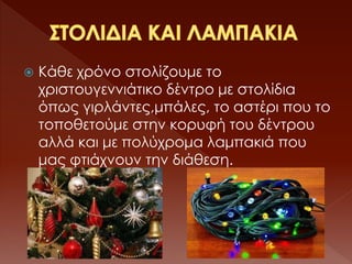  Κάθε χρόνο στολίζουμε το
χριστουγεννιάτικο δέντρο με στολίδια
όπως γιρλάντες,μπάλες, το αστέρι που το
τοποθετούμε στην κορυφή του δέντρου
αλλά και με πολύχρομα λαμπακιά που
μας φτιάχνουν την διάθεση.
 