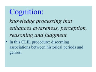 Cognition:
knowledge processing that
enhances awareness, perception,
reasoning and judgment.
• In this CLIL procedure: discerning
associations between historical periods and
genres.
 