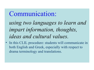 Communication:
using two languages to learn and
impart information, thoughts,
ideas and cultural values.
• In this CLIL procedure: students will communicate in
both English and Greek, especially with respect to
drama terminology and translations.
 