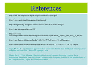 References
• http://www.teachingenglish.org.uk/blogs/claudiocol/clil-principles
• http://www.cremit.it/public/documenti/seminar.pdf
• http://clilingmesoftly.wordpress.com/clil-models-3/the-4-cs-model-docoyle/
• http://www.onestopenglish.com/clil/
• https://www.uni-
due.de/imperia/md/content/appliedlinguisticsdidactics/lingon/marsh__frigols__clil_intro__ts_me.pdf
• http://www.theseus.fi/bitstream/handle/10024/20417/TMP.objres.212.pdf?sequence=1
• https://ihmanzoni.wikispaces.com/file/view/Soft+%26+hard+CLIL+-OUP-12.4.2013+Cain.pdf
• Coyle, Do. CLIL – a pedagogical approach. In N. Van Deusen-Scholl, & N. Hornberger, Encyclopedia of
Language and Education, 2nd edition. Springer, 2008.
• Marsh, David. (1994). Bilingual Education & Content and Language Integrated Learning. Paris:
International Association for Cross-cultural Communication, Language Teaching in the Member States of
the European Union (Lingua), University of Sorbonne.
 
