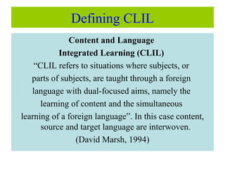 Defining CLIL
Content and Language
Integrated Learning (CLIL)
“CLIL refers to situations where subjects, or
parts of subjects, are taught through a foreign
language with dual-focused aims, namely the
learning of content and the simultaneous
learning of a foreign language”. In this case content,
source and target language are interwoven.
(David Marsh, 1994)
 