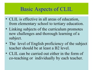 Basic Aspects of CLIL
• CLIL is effective in all areas of education,
from elementary school to tertiary education.
• Linking subjects of the curriculum promotes
new challenges and thorough learning of a
subject.
• The level of English proficiency of the subject
teacher should be at least a B2 level.
• CLIL can be carried out either in the form of
co-teaching or individually by each teacher.
 