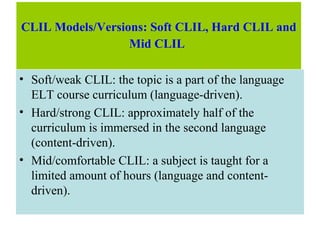 CLIL Models/Versions: Soft CLIL, Hard CLIL and
Mid CLIL
• Soft/weak CLIL: the topic is a part of the language
ELT course curriculum (language-driven).
• Hard/strong CLIL: approximately half of the
curriculum is immersed in the second language
(content-driven).
• Mid/comfortable CLIL: a subject is taught for a
limited amount of hours (language and content-
driven).
 