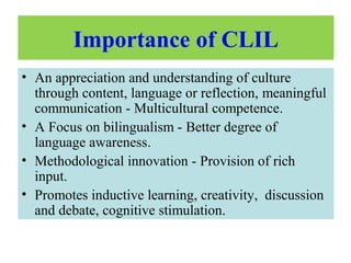 Importance of CLIL
• An appreciation and understanding of culture
through content, language or reflection, meaningful
communication - Multicultural competence.
• A Focus on bilingualism - Better degree of
language awareness.
• Methodological innovation - Provision of rich
input.
• Promotes inductive learning, creativity, discussion
and debate, cognitive stimulation.
 