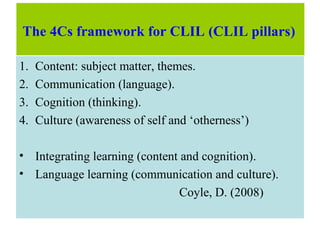The 4Cs framework for CLIL (CLIL pillars)
1. Content: subject matter, themes.
2. Communication (language).
3. Cognition (thinking).
4. Culture (awareness of self and ‘otherness’)
• Integrating learning (content and cognition).
• Language learning (communication and culture).
Coyle, D. (2008)
 