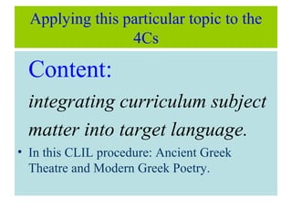 Applying this particular topic to the
4Cs
Content:
integrating curriculum subject
matter into target language.
• In this CLIL procedure: Ancient Greek
Theatre and Modern Greek Poetry.
 