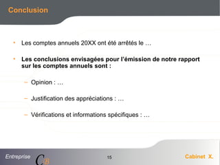 Entreprise Cabinet X.
CB
15
Conclusion
• Les comptes annuels 20XX ont été arrêtés le …
• Les conclusions envisagées pour l’émission de notre rapport
sur les comptes annuels sont :
– Opinion : …
– Justification des appréciations : …
– Vérifications et informations spécifiques : …
 