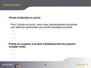 Entreprise Cabinet X.
CB
16
Conclusion
• Points d’attention à suivre
Pour l’année en cours, nous vous recommandons de porter
une attention particulière aux points sensibles suivants :
– …
– …
– …
• Points en suspens à la date d’établissement du présent
compte rendu
– …
– …
– …
 