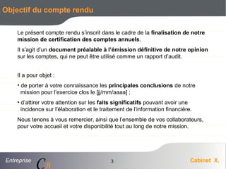 Entreprise Cabinet X.
CB
3
Objectif du compte rendu
Le présent compte rendu s’inscrit dans le cadre de la finalisation de notre
mission de certification des comptes annuels.
Il s’agit d’un document préalable à l’émission définitive de notre opinion
sur les comptes, qui ne peut être utilisé comme un rapport d’audit.
Il a pour objet :
• de porter à votre connaissance les principales conclusions de notre
mission pour l’exercice clos le [jj/mm/aaaa] ;
• d’attirer votre attention sur les faits significatifs pouvant avoir une
incidence sur l’élaboration et le traitement de l’information financière.
Nous tenons à vous remercier, ainsi que l’ensemble de vos collaborateurs,
pour votre accueil et votre disponibilité tout au long de notre mission.
 
