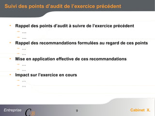 Entreprise Cabinet X.
CB
9
Suivi des points d’audit de l’exercice précédent
• Rappel des points d’audit à suivre de l’exercice précédent
– …
– …
• Rappel des recommandations formulées au regard de ces points
– …
– …
• Mise en application effective de ces recommandations
– …
– …
• Impact sur l’exercice en cours
– …
– …
 
