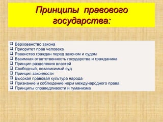 Принципы правовогоПринципы правового
государства:государства:
 Верховенство закона
 Приоритет прав человека
 Равенство граждан перед законом и судом
 Взаимная ответственность государства и гражданина
 Принцип разделения властей
 Свободный, независимый суд
 Принцип законности
 Высокая правовая культура народа
 Признание и соблюдение норм международного права
 Принципы справедливости и гуманизма
 