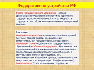 Федеративное устройство РФ
Форма государственного устройства – способ
организации государственной власти на территории
государства, политико-правовой статус входящих в
государство частей, их взаимоотношение с центральной
властью.
Различают
Унитарные государства (единые государства с единой
системой органов власти, без внутренних
самостоятельных государственных образований)
Федерации (союз государств или государственных
образований – субъектов федерации, образованных на
территориальной или национальной основе, имеющих
определённую самостоятельность и особенности в
статусе, свою систему законодательных,
исполнительных и судебных органов, свои конституции
или уставы, не противоречащие общефедеральным)
Конфедерации (союз независимых государств)
 