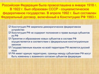 Российская Федерация была провозглашена в январе 1918 г.
В 1922 г. Был образован СССР - социалистическое
федеративное государство. В апреле 1992 г. Был составлен
Федеральный договор, включённый в Конституцию РФ 1993 г.
 Конституция РФ закрепила демократическое федеративное
устройство
 Конституция РФ не содержит положения о праве выхода субъектов
из РФ
 Принятие и образование новых субъектов в составе РФ
осуществляется в соответствии с федеральным конституционным
законом
 Государственным языком на всей территории РФ является русский
язык
 РФ имеет единую территорию, границы между субъектами РФ могут
быть изменены с взаимного согласия субъектов федерации
 