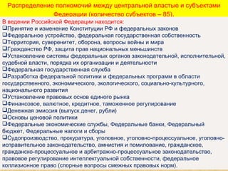 Распределение полномочий между центральной властью и субъектами
Федерации (количество субъектов – 85).
В ведении Российской Федерации находится:
Принятие и изменение Конституции РФ и федеральных законов
Федеральное устройство, федеральная государственная собственность
Территория, суверенитет, оборона, вопросы войны и мира
Гражданство РФ, защита прав национальных меньшинств
Установление системы федеральных органов законодательной, исполнительной,
судебной власти, порядка их организации и деятельности
Федеральная государственная служба
Разработка федеральной политики и федеральных программ в области
государственного, экономического, экологического, социально-культурного,
национального развития
Установление правовых основ единого рынка
Финансовое, валютное, кредитное, таможенное регулирование
Денежная эмиссия (выпуск денег, рубли)
Основы ценовой политики
Федеральные экономические службы, Федеральные банки, Федеральный
бюджет, Федеральные налоги и сборы
Судопроизводство, прокуратура, уголовное, уголовно-процессуальное, уголовно-
исправительное законодательство, амнистия и помилование, гражданское,
гражданско-процессуальное и арбитражно-процессуальное законодательство,
правовое регулирование интеллектуальной собственности, федеральное
коллизионное право (спорные вопросы смежных правовых норм).
 