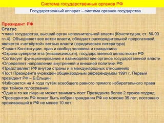 Система государственных органов РФ
Государственный аппарат – система органов государства
Президент РФ
Статус
•глава государства, высший орган исполнительной власти (Конституция, ст. 80-93
гл.4). Объединяет все ветви власти, обладает распорядительной прерогативой,
является «четвёртой» ветвью власти (юридическая литература)
•Гарант Конституции, прав и свобод человека и гражданина
•Охрана суверенитета (независимости), государственной целостности РФ
•Согласует функционирование и взаимодействие органов государственной власти
•Определяет направления внутренней и внешней политики РФ
•Представляет РФ внутри страны и в международных отношениях
•Пост Президента учреждён общенародным референдумом 1991 г. Первый
президент РФ – Б.Ельцин
•Избирается на 4 года путём всеобщего равного прямого избирательного права
при тайном голосовании
•Одно и то же лицо не может занимать пост Президента более 2 сроков подряд
•Президентом РФ может быть избран гражданин РФ не моложе 35 лет, постоянно
проживающий в РФ не менее 10 лет
 
