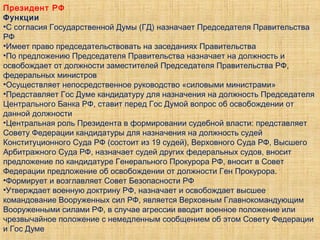 Президент РФ
Функции
•С согласия Государственной Думы (ГД) назначает Председателя Правительства
РФ
•Имеет право председательствовать на заседаниях Правительства
•По предложению Председателя Правительства назначает на должность и
освобождает от должности заместителей Председателя Правительства РФ,
федеральных министров
•Осуществляет непосредственное руководство «силовыми министрами»
•Представляет Гос Думе кандидатуру для назначения на должность Председателя
Центрального Банка РФ, ставит перед Гос Думой вопрос об освобождении от
данной должности
•Центральная роль Президента в формировании судебной власти: представляет
Совету Федерации кандидатуры для назначения на должность судей
Конституционного Суда РФ (состоит из 19 судей), Верховного Суда РФ, Высшего
Арбитражного Суда РФ, назначает судей других федеральных судов, вносит
предложение по кандидатуре Генерального Прокурора РФ, вносит в Совет
Федерации предложение об освобождении от должности Ген Прокурора.
•Формирует и возглавляет Совет Безопасности РФ
•Утверждает военную доктрину РФ, назначает и освобождает высшее
командование Вооруженных сил РФ, является Верховным Главнокомандующим
Вооруженными силами РФ, в случае агрессии вводит военное положение или
чрезвычайное положение с немедленным сообщением об этом Совету Федерации
и Гос Думе
 