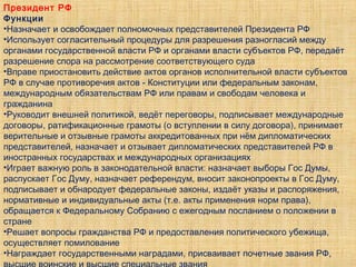Президент РФ
Функции
•Назначает и освобождает полномочных представителей Президента РФ
•Использует согласительный процедуры для разрешения разногласий между
органами государственной власти РФ и органами власти субъектов РФ, передаёт
разрешение спора на рассмотрение соответствующего суда
•Вправе приостановить действие актов органов исполнительной власти субъектов
РФ в случае противоречия актов - Конституции или федеральным законам,
международным обязательствам РФ или правам и свободам человека и
гражданина
•Руководит внешней политикой, ведёт переговоры, подписывает международные
договоры, ратификационные грамоты (о вступлении в силу договора), принимает
верительные и отзывные грамоты аккредитованных при нём дипломатических
представителей, назначает и отзывает дипломатических представителей РФ в
иностранных государствах и международных организациях
•Играет важную роль в законодательной власти: назначает выборы Гос Думы,
распускает Гос Думу, назначает референдум, вносит законопроекты в Гос Думу,
подписывает и обнародует федеральные законы, издаёт указы и распоряжения,
нормативные и индивидуальные акты (т.е. акты применения норм права),
обращается к Федеральному Собранию с ежегодным посланием о положении в
стране
•Решает вопросы гражданства РФ и предоставления политического убежища,
осуществляет помилование
•Награждает государственными наградами, присваивает почетные звания РФ,
 