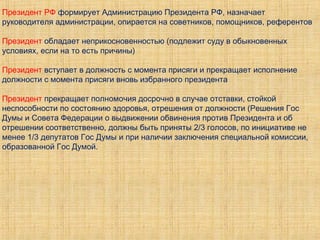 Президент РФ формирует Администрацию Президента РФ, назначает
руководителя администрации, опирается на советников, помощников, референтов
Президент обладает неприкосновенностью (подлежит суду в обыкновенных
условиях, если на то есть причины)
Президент вступает в должность с момента присяги и прекращает исполнение
должности с момента присяги вновь избранного президента
Президент прекращает полномочия досрочно в случае отставки, стойкой
неспособности по состоянию здоровья, отрешения от должности (Решения Гос
Думы и Совета Федерации о выдвижении обвинения против Президента и об
отрешении соответственно, должны быть приняты 2/3 голосов, по инициативе не
менее 1/3 депутатов Гос Думы и при наличии заключения специальной комиссии,
образованной Гос Думой.
 