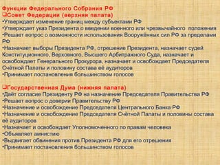 Функции Федерального Собрания РФ
Совет Федерации (верхняя палата)
•Утверждает изменение границ между субъектами РФ
•Утверждает указ Президента о введении военного или чрезвычайного положения
•Решает вопрос о возможности использования Вооружённых сил РФ за пределами
РФ
•Назначает выборы Президента РФ, отрешение Президента, назначает судей
Конституционного, Верховного, Высшего Арбитражного Суда, назначает и
освобождает Генерального Прокурора, назначает и освобождает Председателя
Счётной Палаты и половину состава её аудиторов
•Принимает постановления большинством голосов
Государственная Дума (нижняя палата)
•Даёт согласие Президенту РФ на назначение Председателя Правительства РФ
•Решает вопрос о доверии Правительству РФ
•Назначение и освобождение Председателя Центрального Банка РФ
•Назначение и освобождение Председателя Счётной Палаты и половины состава
её аудиторов
•Назначает и освобождает Уполномоченного по правам человека
•Объявляет амнистию
•Выдвигает обвинения против Президента РФ для его отрешения
•Принимает постановления большинством голосов
 