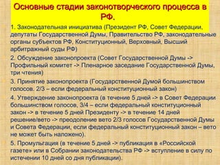 Основные стадии законотворческого процесса вОсновные стадии законотворческого процесса в
РФ.РФ.
 1. Законодательная инициатива (Президент РФ, Совет Федерации,
депутаты Государственной Думы, Правительство РФ, законодательные
органы субъектов РФ, Конституционный, Верховный, Высший
арбитражный суды РФ)
 2. Обсуждение законопроекта (Совет Государственной Думы ->
Профильный комитет -> Пленарное заседание Государственной Думы,
три чтения)
 3. Принятие законопроекта (Государственной Думой большинством
голосов. 2/3 – если федеральный конституционный закон)
 4. Утверждение законопроекта (в течение 5 дней -> в Совет Федерации
большинством голосов, 3/4 – если федеральный конституционный
закон -> в течение 5 дней Президенту -> в течение 14 дней
решение/вето -> преодоление вето 2/3 голосов Государственной Думы
и Совета Федерации, если федеральный конституционный закон – вето
не может быть наложено).
 5. Промульгация (в течение 5 дней -> публикация в «Российской
газете» или в Собрании законодательства РФ -> вступление в силу по
истечении 10 дней со дня публикации).
 