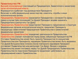 Правительство РФ
Высший коллегиальный (состоящий из Председателя, Заместителя и министров)
орган исполнительный власти
Формируется и работает под руководством Президента
Включает в себя федеральные министерства, комитеты, службы и иные
исполнительные органы
Председатель Правительства назначается Президентом с согласия Гос Думы
(даже в случае трёх отклонений Гос Думой Президент вправе назначить
Председателя и распустить Гос Думу)
Председатель Правительства представляет Президенту предложения о структуре
федеральных органов исполнительной власти, предлагает Президенту
кандидатуры заместителей Председателя Правительства и заместителей
федеральных министров
Председатель Правительства определяет деятельности Правительства
Правительство слагает полномочия перед вновь избранным Президентом РФ
Отставка Правительства может быть принята Президентом по инициативе
Правительства или Президента, недоверие Правительства может быть выражено
Гос Думой большинством голосов (после повторного недоверия Президент
отставляет Правительство или распускает Гос Думу). Вопрос о доверии
Правительству может поставить перед Гос Думой Председатель Правительства.
Правительство по поручению Президента продолжает действовать до
сформирования нового Правительства.
 