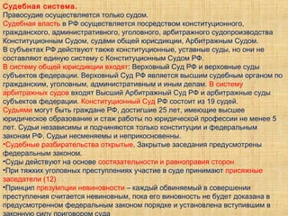 Судебная система.
Правосудие осуществляется только судом.
Судебная власть в РФ осуществляется посредством конституционного,
гражданского, административного, уголовного, арбитражного судопроизводства
Конституционным Судом, судами общей юрисдикции, Арбитражным Судом.
В субъектах РФ действуют также конституционные, уставные суды, но они не
составляют единую систему с Конституционным Судом РФ.
В систему общей юрисдикции входят: Верховный Суд РФ и верховные суды
субъектов федерации. Верховный Суд РФ является высшим судебным органом по
гражданским, уголовным, административным и иным делам. В систему
арбитражных судов входят Высший Арбитражный Суд РФ и арбитражные суды
субъектов федерации. Конституционный Суд РФ состоит из 19 судей.
Судьями могут быть граждане РФ, достигшие 25 лет, имеющие высшее
юридическое образование и стаж работы по юридической профессии не менее 5
лет. Судьи независимы и подчиняются только конституции и федеральным
законам РФ. Судьи несменяемы и неприкосновенны.
•Судебные разбирательства открытые. Закрытые заседания предусмотрены
федеральным законом.
•Суды действуют на основе состязательности и равноправия сторон
•При тяжких уголовных преступлениях участие в суде принимают присяжные
заседатели (12)
•Принцип презумпции невиновности – каждый обвиняемый в совершении
преступления считается невиновным, пока его виновность не будет доказана в
предусмотренном федеральным законом порядке и установлена вступившим в
 
