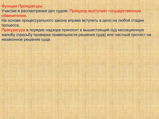 Функции Прокуратуры
Участие в рассмотрении дел судом. Прокурор выступает государственным
обвинителем.
На основе процессуального закона вправе вступить в дело на любой стадии
процесса.
Прокуратура в порядке надзора приносит в вышестоящий суд кассационную
жалобу (просьбу проверки правильности решения суда) или частный протест на
незаконное решение суда.
 