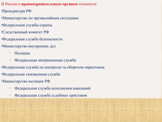 В России к правоохранительным органам относятся:
•Прокуратура РФ
•Министерство по чрезвычайным ситуациям
•Федеральная служба охраны
•Следственный комитет РФ
•Федеральная служба безопасности
•Министерство внутренних дел
o Полиция
o Федеральная миграционная служба
•Федеральная служба по контролю за оборотом наркотиков
•Федеральная таможенная служба
•Министерство юстиции РФ
o Федеральная служба исполнения наказаний
o Федеральная служба судебных приставов
 
