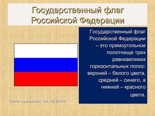 Государственный флагГосударственный флаг
Российской ФедерацииРоссийской Федерации
Дата принятия: 08.12.2000Дата принятия: 08.12.2000
Государственный флагГосударственный флаг
Российской ФедерацииРоссийской Федерации
– это прямоугольное– это прямоугольное
полотнище трехполотнище трех
равновеликихравновеликих
горизонтальных полос:горизонтальных полос:
верхней – белого цвета,верхней – белого цвета,
средней – синего, асредней – синего, а
нижней – красногонижней – красного
цветацвета..
 