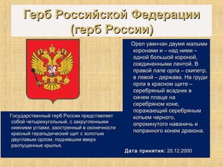 Герб Российской ФедерацииГерб Российской Федерации
(герб России)(герб России)
Государственный герб России представляетГосударственный герб России представляет
собой четырехугольный, с закругленнымисобой четырехугольный, с закругленными
нижними углами, заостренный в оконечностинижними углами, заостренный в оконечности
красный геральдический щит с золотымкрасный геральдический щит с золотым
двуглавым орлом, поднявшим вверхдвуглавым орлом, поднявшим вверх
распущенные крылья.распущенные крылья.
Орел увенчан двумя малымиОрел увенчан двумя малыми
коронами и – над ними –коронами и – над ними –
одной большой короной,одной большой короной,
соединенными лентой. Всоединенными лентой. В
правой лапе орла – скипетр,правой лапе орла – скипетр,
в левой – держава. На грудив левой – держава. На груди
орла в красном щите –орла в красном щите –
серебряный всадник всеребряный всадник в
синем плаще насинем плаще на
серебряном коне,серебряном коне,
поражающий серебрянымпоражающий серебряным
копьем черного,копьем черного,
опрокинутого навзничь иопрокинутого навзничь и
попранного конем дракона.попранного конем дракона.
Дата принятия:Дата принятия: 20.12.200020.12.2000
 