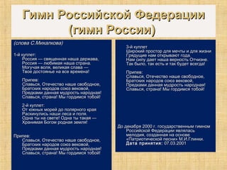 Гимн Российской ФедерацииГимн Российской Федерации
(гимн России)(гимн России)
(слова С.Михалкова)(слова С.Михалкова)
1-й куплет:1-й куплет:
Россия — священная наша держава,Россия — священная наша держава,
Россия — любимая наша страна.Россия — любимая наша страна.
Могучая воля, великая слава —Могучая воля, великая слава —
Твое достоянье на все времена!Твое достоянье на все времена!
Припев:Припев:
Славься, Отечество наше свободное,Славься, Отечество наше свободное,
Братских народов союз вековой,Братских народов союз вековой,
Предками данная мудрость народная!Предками данная мудрость народная!
Славься, страна! Мы гордимся тобой!Славься, страна! Мы гордимся тобой!
2-й куплет:2-й куплет:
От южных морей до полярного краяОт южных морей до полярного края
Раскинулись наши леса и поля.Раскинулись наши леса и поля.
Одна ты на свете! Одна ты такая —Одна ты на свете! Одна ты такая —
Хранимая Богом родная земля!Хранимая Богом родная земля!
Припев:Припев:
Славься, Отечество наше свободное,Славься, Отечество наше свободное,
Братских народов союз вековой,Братских народов союз вековой,
Предками данная мудрость народная!Предками данная мудрость народная!
Славься, страна! Мы гордимся тобой!Славься, страна! Мы гордимся тобой!
3-й куплет3-й куплет
Широкий простор для мечты и для жизниШирокий простор для мечты и для жизни
Грядущие нам открывают года.Грядущие нам открывают года.
Нам силу дает наша верность Отчизне.Нам силу дает наша верность Отчизне.
Так было, так есть и так будет всегда!Так было, так есть и так будет всегда!
Припев:Припев:
Славься, Отечество наше свободное,Славься, Отечество наше свободное,
Братских народов союз вековой,Братских народов союз вековой,
Предками данная мудрость народная!Предками данная мудрость народная!
Славься, страна! Мы гордимся тобой!Славься, страна! Мы гордимся тобой!
До декабря 2000 г. государственным гимномДо декабря 2000 г. государственным гимном
Российской Федерации являласьРоссийской Федерации являлась
мелодия, созданная на основемелодия, созданная на основе
«Патриотической песни» М.И.Глинки.«Патриотической песни» М.И.Глинки.
Дата принятия:Дата принятия: 07.03.200107.03.2001
 