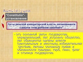 “Constitutio”-
установление
Акты римской императорской власти, начинавшиеся
словами «rem publicam constituire”
- это основной закон государства,- это основной закон государства,
определяющий, как устроено общество,определяющий, как устроено общество,
как образуются органы властикак образуются органы власти
(центральные и местные), избирательная(центральные и местные), избирательная
система, каковы основные права исистема, каковы основные права и
обязанности граждан, герб, гимн, флагобязанности граждан, герб, гимн, флаг
и столица государства.и столица государства.
 