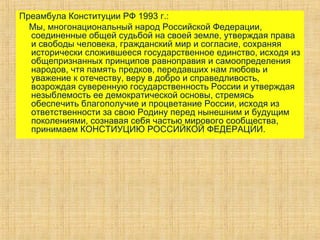 Преамбула Конституции РФ 1993 г.:
Мы, многонациональный народ Российской Федерации,
соединенные общей судьбой на своей земле, утверждая права
и свободы человека, гражданский мир и согласие, сохраняя
исторически сложившееся государственное единство, исходя из
общепризнанных принципов равноправия и самоопределения
народов, чтя память предков, передавших нам любовь и
уважение к отечеству, веру в добро и справедливость,
возрождая суверенную государственность России и утверждая
незыблемость ее демократической основы, стремясь
обеспечить благополучие и процветание России, исходя из
ответственности за свою Родину перед нынешним и будущим
поколениями, сознавая себя частью мирового сообщества,
принимаем КОНСТИУЦИЮ РОССИЙКОЙ ФЕДЕРАЦИИ.
 