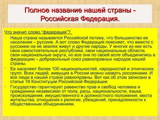 ПолноеПолное название нашей страны -название нашей страны -
Российская Федерация.Российская Федерация.
Что значит слово “федерация”?
 Наша страна называется Российской потому, что большинство ее
населения – русские. А вот слово Федерация поясняет, что вместе с
русскими на ее землях живут и другие народы. У многих из них есть
свои самостоятельные республики, свои национальные области,
свои национальные округа, но все они по своей воле объединились в
федерацию – добровольный союз равноправных народов нашей
страны.
 Ее населяют более 100 национальностей, народностей и этнических
групп. Всех людей, живущих в России можно назвать россиянами. И
все люди в нашей стране равноправны. Вот как об этом записано в
статье 19 Конституции Российской Федерации:
 Государство гарантирует равенство прав и свобод человека и
гражданина независимо от пола, расы, национальности, языка,
происхождения, имущественного и должностного положения, места
жительства, отношения к религии, убеждений, принадлежности к
общественным объединениям.
 