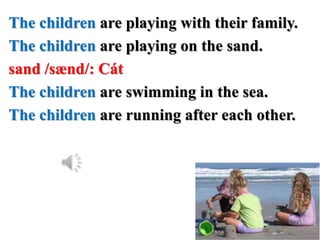 The children are playing with their family.
The children are playing on the sand.
sand /sænd/: Cát
The children are swimming in the sea.
The children are running after each other.
 