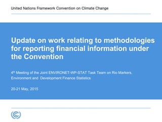 Update on work relating to methodologies
for reporting financial information under
the Convention
4th Meeting of the Joint ENVIRONET-WP-STAT Task Team on Rio Markers,
Environment and Development Finance Statistics
20-21 May, 2015
 