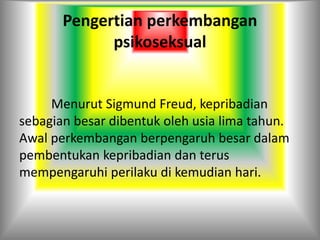 Pengertian perkembangan
psikoseksual
Menurut Sigmund Freud, kepribadian
sebagian besar dibentuk oleh usia lima tahun.
Awal perkembangan berpengaruh besar dalam
pembentukan kepribadian dan terus
mempengaruhi perilaku di kemudian hari.
 