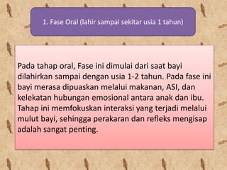 1. Fase Oral (lahir sampai sekitar usia 1 tahun)
Pada tahap oral, Fase ini dimulai dari saat bayi
dilahirkan sampai dengan usia 1-2 tahun. Pada fase ini
bayi merasa dipuaskan melalui makanan, ASI, dan
kelekatan hubungan emosional antara anak dan ibu.
Tahap ini memfokuskan interaksi yang terjadi melalui
mulut bayi, sehingga perakaran dan refleks mengisap
adalah sangat penting.
 