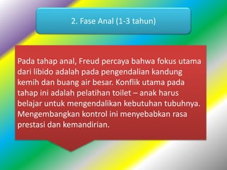 2. Fase Anal (1-3 tahun)
Pada tahap anal, Freud percaya bahwa fokus utama
dari libido adalah pada pengendalian kandung
kemih dan buang air besar. Konflik utama pada
tahap ini adalah pelatihan toilet – anak harus
belajar untuk mengendalikan kebutuhan tubuhnya.
Mengembangkan kontrol ini menyebabkan rasa
prestasi dan kemandirian.
 