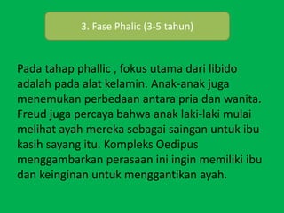 Pada tahap phallic , fokus utama dari libido
adalah pada alat kelamin. Anak-anak juga
menemukan perbedaan antara pria dan wanita.
Freud juga percaya bahwa anak laki-laki mulai
melihat ayah mereka sebagai saingan untuk ibu
kasih sayang itu. Kompleks Oedipus
menggambarkan perasaan ini ingin memiliki ibu
dan keinginan untuk menggantikan ayah.
3. Fase Phalic (3-5 tahun)
 