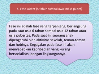 4. Fase Latent (5 tahun sampai awal masa puber)
Fase ini adalah fase yang terpanjang, berlangsung
pada saat usia 6 tahun sampai usia 12 tahun atau
usia pubertas. Pada saat ini seorang anak
dipengaruhi oleh aktivitas sekolah, teman-teman
dan hobinya. Kegagalan pada fase ini akan
menyebabkan kepribadian yang kurang
bersosialisasi dengan lingkungannya.
 