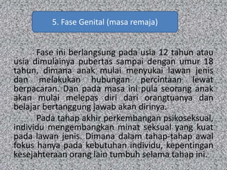 Fase ini berlangsung pada usia 12 tahun atau
usia dimulainya pubertas sampai dengan umur 18
tahun, dimana anak mulai menyukai lawan jenis
dan melakukan hubungan percintaan lewat
berpacaran. Dan pada masa ini pula seorang anak
akan mulai melepas diri dari orangtuanya dan
belajar bertanggung jawab akan dirinya.
Pada tahap akhir perkembangan psikoseksual,
individu mengembangkan minat seksual yang kuat
pada lawan jenis. Dimana dalam tahap-tahap awal
fokus hanya pada kebutuhan individu, kepentingan
kesejahteraan orang lain tumbuh selama tahap ini.
5. Fase Genital (masa remaja)
 