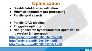 Optimization
● Disable k-fold cross validation
● Minimize redundant pre-processing
● Parallel grid search
● Parallel DAG pipeline
● Pluggable optimizer
● Non-gridsearch hyperparameter optimization
(bayesian & hypergrad):
http://arxiv.org/pdf/1502.03492v2.pdf
http://arxiv.org/pdf/1206.2944.pdf
http://arxiv.org/pdf/1502.05700v1.pdf
 