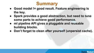 Summary
● Good model != good result. Feature engineering is
the key.
● Spark provides a good abstraction, but need to tune
some parts to achieve good performance.
● ml pipeline API gives a pluggable and reusable
building blocks.
● Don’t forget to clean after yourself (unpersist cache).
 